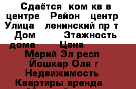 Сдаётся 1ком кв в центре › Район ­ центр › Улица ­ ленинский пр т › Дом ­ 56 › Этажность дома ­ 5 › Цена ­ 10 000 - Марий Эл респ., Йошкар-Ола г. Недвижимость » Квартиры аренда   . Марий Эл респ.